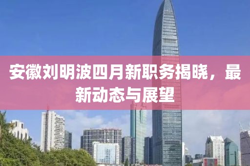 安徽刘明波四月新职务揭晓，最新动态与展望