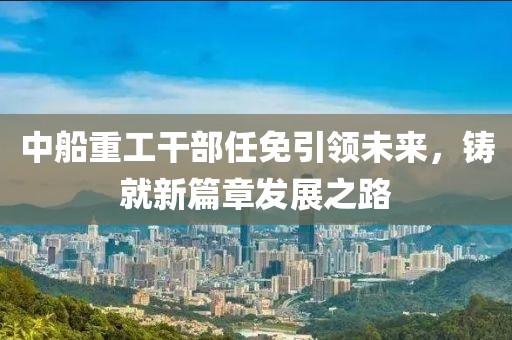 中船重工干部任免引领未来，铸就新篇章发展之路