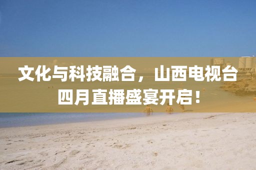 文化与科技融合，山西电视台四月直播盛宴开启！