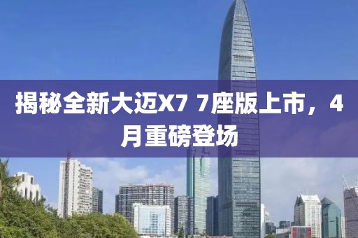 揭秘全新大迈X7 7座版上市，4月重磅登场