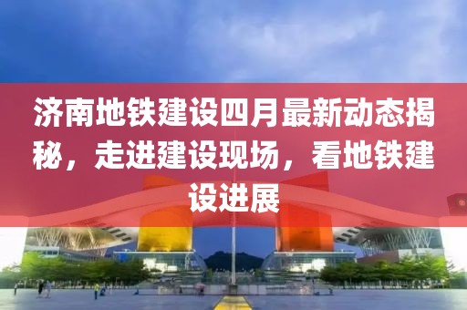 济南地铁建设四月最新动态揭秘，走进建设现场，看地铁建设进展