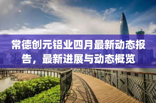 常德创元铝业四月最新动态报告，最新进展与动态概览