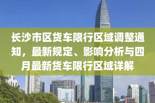 长沙市区货车限行区域调整通知，最新规定、影响分析与四月最新货车限行区域详解
