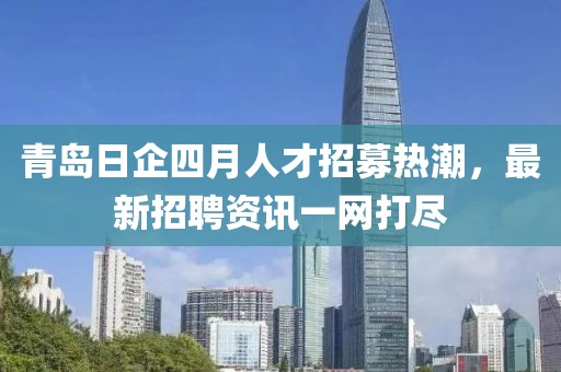 青岛日企四月人才招募热潮，最新招聘资讯一网打尽