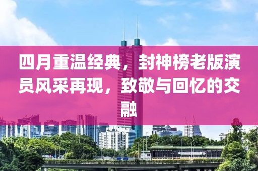 四月重温经典，封神榜老版演员风采再现，致敬与回忆的交融