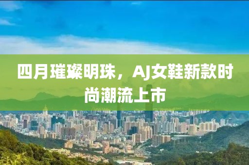 四月璀璨明珠，AJ女鞋新款时尚潮流上市
