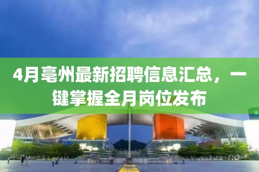 4月亳州最新招聘信息汇总，一键掌握全月岗位发布