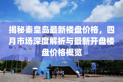 揭秘秦皇岛最新楼盘价格，四月市场深度解析与最新开盘楼盘价格概览