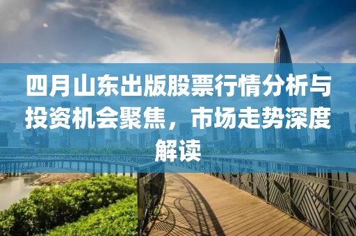 四月山东出版股票行情分析与投资机会聚焦，市场走势深度解读