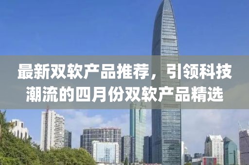 最新双软产品推荐，引领科技潮流的四月份双软产品精选