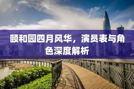 颐和园四月风华，演员表与角色深度解析