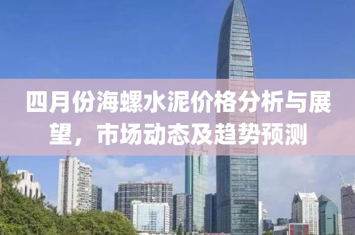 四月份海螺水泥价格分析与展望，市场动态及趋势预测