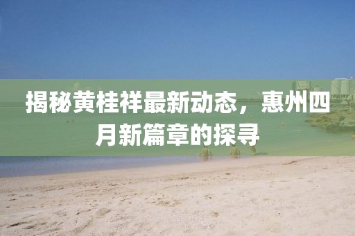 揭秘黄桂祥最新动态，惠州四月新篇章的探寻