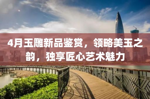4月玉雕新品鉴赏，领略美玉之韵，独享匠心艺术魅力
