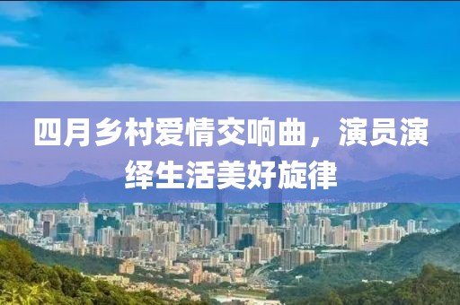 四月乡村爱情交响曲，演员演绎生活美好旋律