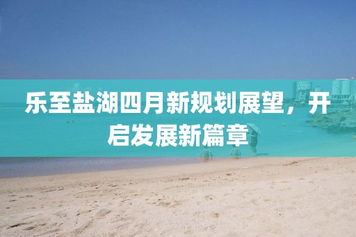 乐至盐湖四月新规划展望，开启发展新篇章