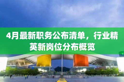 4月最新职务公布清单，行业精英新岗位分布概览