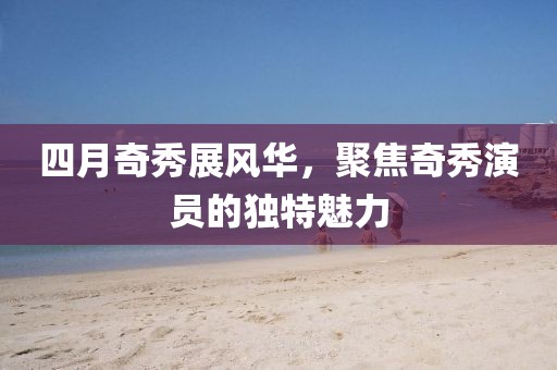 四月奇秀展风华，聚焦奇秀演员的独特魅力