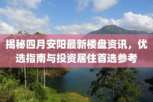 揭秘四月安阳最新楼盘资讯，优选指南与投资居住首选参考
