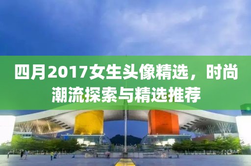 四月2017女生头像精选，时尚潮流探索与精选推荐