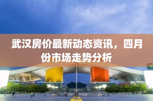 武汉房价最新动态资讯，四月份市场走势分析