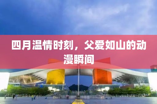 四月温情时刻，父爱如山的动漫瞬间