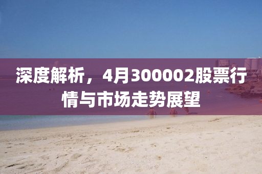 深度解析，4月300002股票行情与市场走势展望