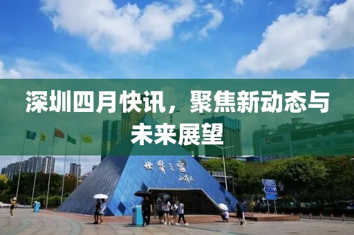深圳四月快讯，聚焦新动态与未来展望