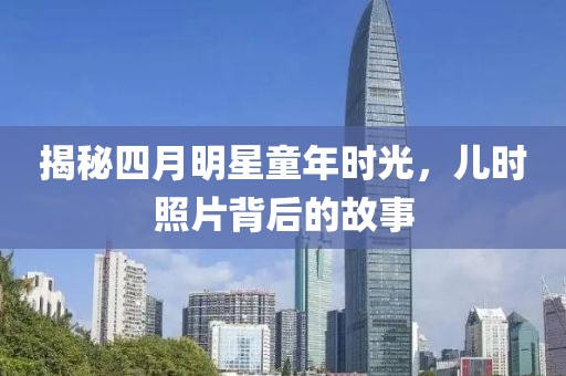 揭秘四月明星童年时光，儿时照片背后的故事