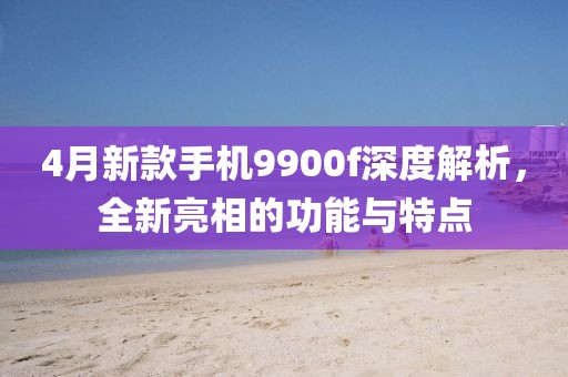 4月新款手机9900f深度解析，全新亮相的功能与特点