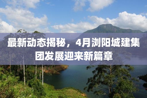 最新动态揭秘，4月浏阳城建集团发展迎来新篇章