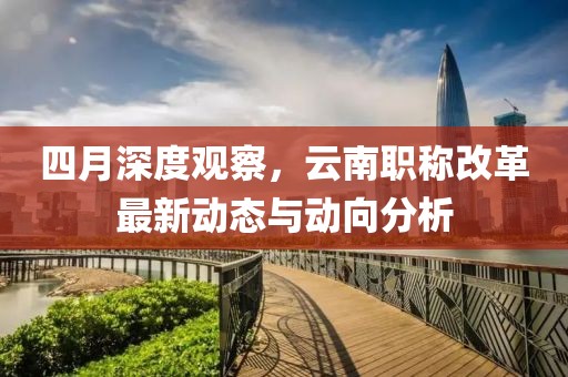 四月深度观察，云南职称改革最新动态与动向分析
