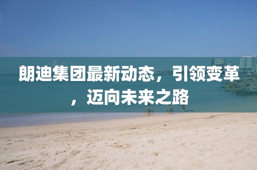 朗迪集团最新动态，引领变革，迈向未来之路