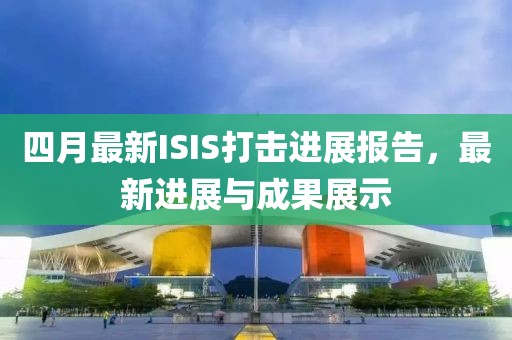四月最新ISIS打击进展报告，最新进展与成果展示