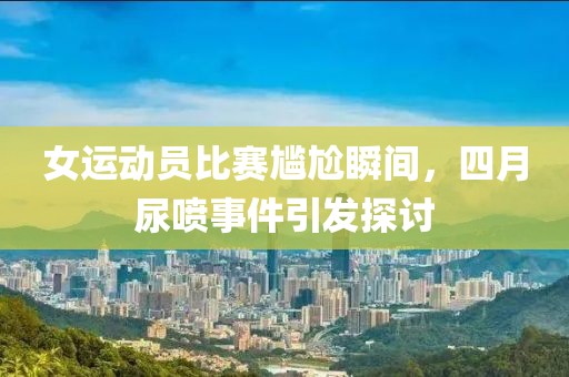 女运动员比赛尴尬瞬间，四月尿喷事件引发探讨