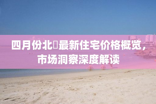 四月份北滘最新住宅价格概览，市场洞察深度解读