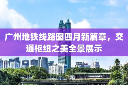 广州地铁线路图四月新篇章，交通枢纽之美全景展示