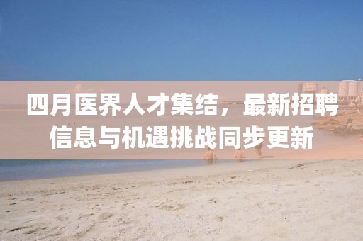 四月医界人才集结，最新招聘信息与机遇挑战同步更新