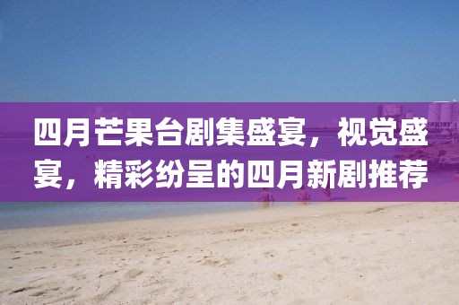 四月芒果台剧集盛宴，视觉盛宴，精彩纷呈的四月新剧推荐