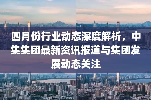 四月份行业动态深度解析，中集集团最新资讯报道与集团发展动态关注