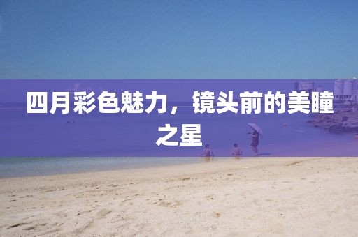 四月彩色魅力，镜头前的美瞳之星