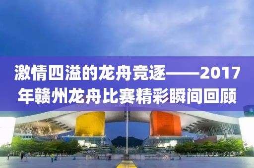 激情四溢的龙舟竞逐——2017年赣州龙舟比赛精彩瞬间回顾