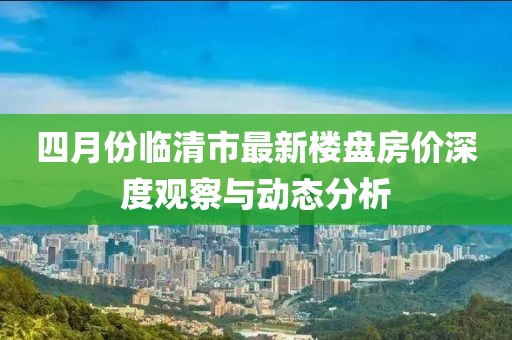 四月份临清市最新楼盘房价深度观察与动态分析