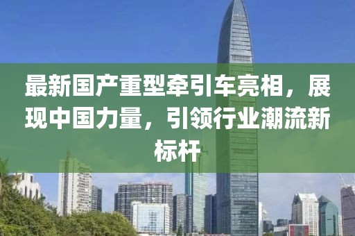 最新国产重型牵引车亮相，展现中国力量，引领行业潮流新标杆