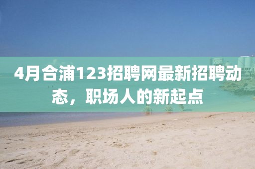 4月合浦123招聘网最新招聘动态，职场人的新起点