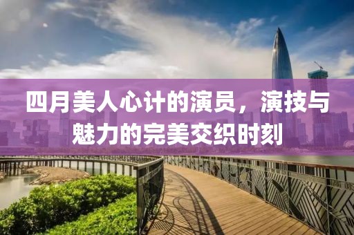 四月美人心计的演员，演技与魅力的完美交织时刻