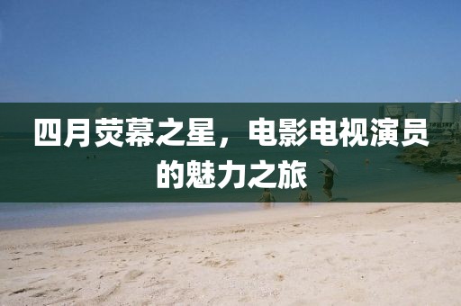 四月荧幕之星，电影电视演员的魅力之旅