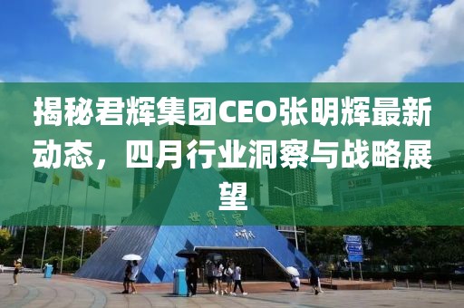 揭秘君辉集团CEO张明辉最新动态，四月行业洞察与战略展望