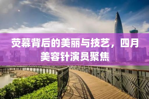 荧幕背后的美丽与技艺，四月美容针演员聚焦