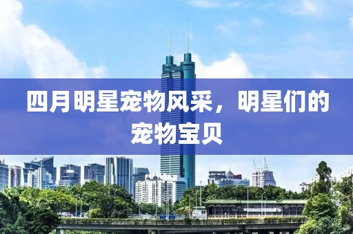 四月明星宠物风采，明星们的宠物宝贝